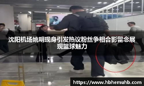 沈阳机场姚明现身引发热议粉丝争相合影留念展现篮球魅力